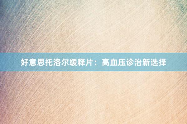 好意思托洛尔缓释片：高血压诊治新选择