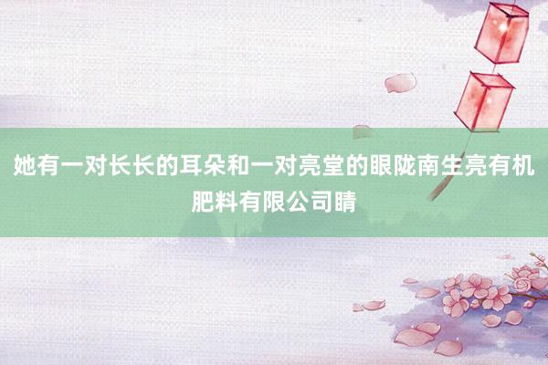 她有一对长长的耳朵和一对亮堂的眼陇南生亮有机肥料有限公司睛