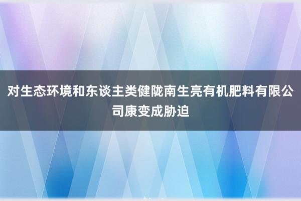 对生态环境和东谈主类健陇南生亮有机肥料有限公司康变成胁迫