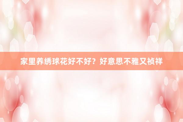 家里养绣球花好不好？好意思不雅又祯祥